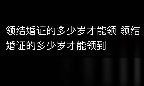 领结婚证的多少岁才能领 领结婚证的多少岁才能领到