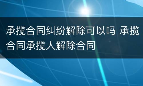 承揽合同纠纷解除可以吗 承揽合同承揽人解除合同