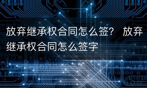 放弃继承权合同怎么签？ 放弃继承权合同怎么签字