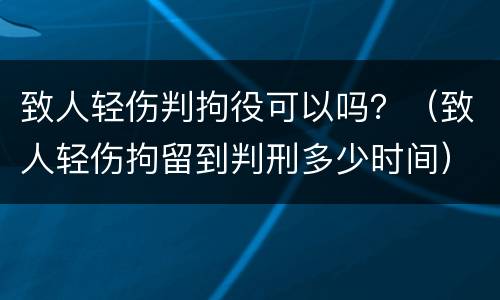 致人轻伤判拘役可以吗？（致人轻伤拘留到判刑多少时间）