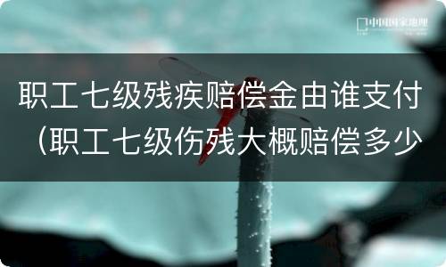 职工七级残疾赔偿金由谁支付（职工七级伤残大概赔偿多少）