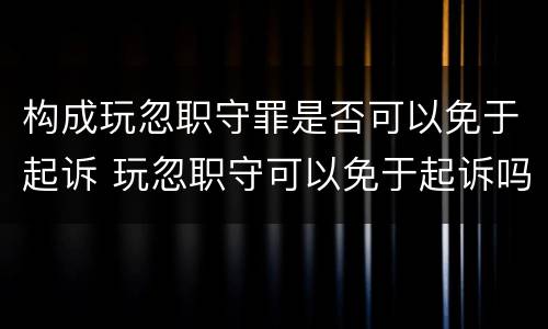 构成玩忽职守罪是否可以免于起诉 玩忽职守可以免于起诉吗