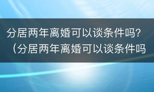 分居两年离婚可以谈条件吗？（分居两年离婚可以谈条件吗女方）