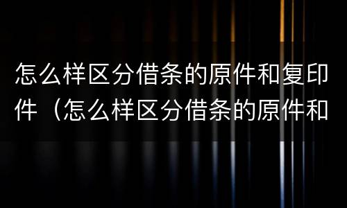 怎么样区分借条的原件和复印件（怎么样区分借条的原件和复印件的区别）