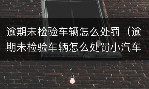 逾期未检验车辆怎么处罚（逾期未检验车辆怎么处罚小汽车）