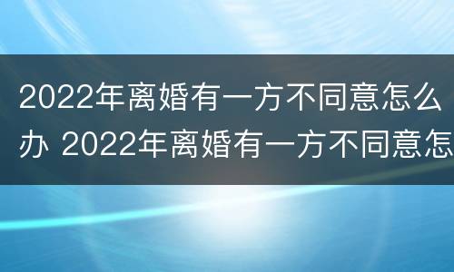 2022年离婚有一方不同意怎么办 2022年离婚有一方不同意怎么办理