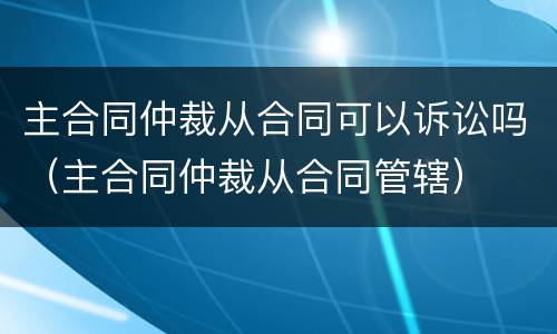 主合同仲裁从合同可以诉讼吗（主合同仲裁从合同管辖）