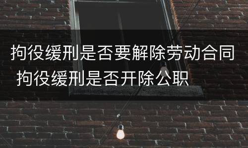 拘役缓刑是否要解除劳动合同 拘役缓刑是否开除公职