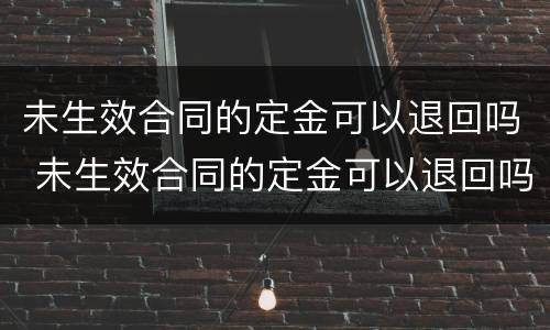 未生效合同的定金可以退回吗 未生效合同的定金可以退回吗合法吗