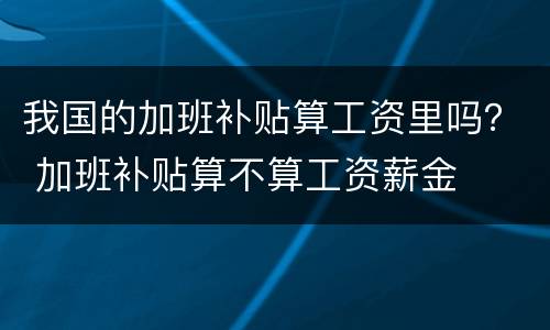 我国的加班补贴算工资里吗？ 加班补贴算不算工资薪金