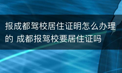 报成都驾校居住证明怎么办理的 成都报驾校要居住证吗