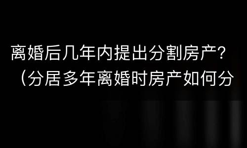 离婚后几年内提出分割房产？（分居多年离婚时房产如何分割）