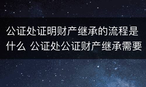 公证处证明财产继承的流程是什么 公证处公证财产继承需要什么材料