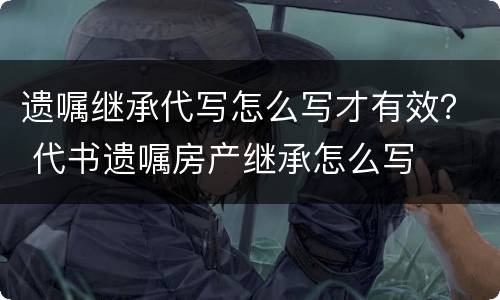 遗嘱继承代写怎么写才有效？ 代书遗嘱房产继承怎么写