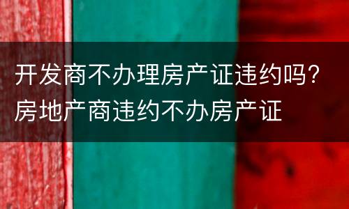 开发商不办理房产证违约吗? 房地产商违约不办房产证