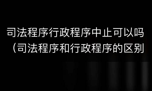 司法程序行政程序中止可以吗（司法程序和行政程序的区别）