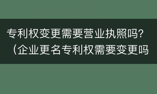 专利权变更需要营业执照吗？（企业更名专利权需要变更吗）