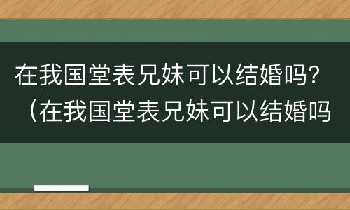 在我国堂表兄妹可以结婚吗？（在我国堂表兄妹可以结婚吗英语）