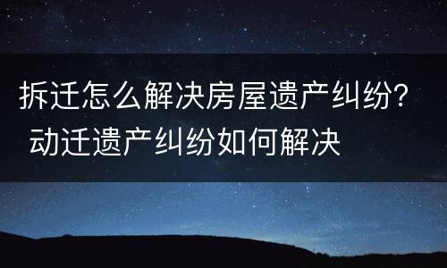 拆迁怎么解决房屋遗产纠纷？ 动迁遗产纠纷如何解决