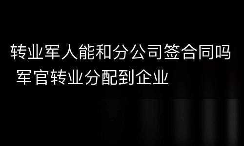 转业军人能和分公司签合同吗 军官转业分配到企业