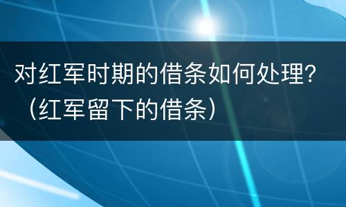 对红军时期的借条如何处理？（红军留下的借条）