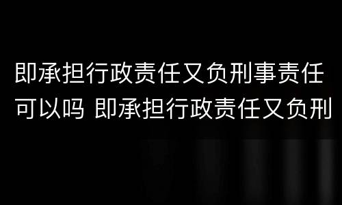 即承担行政责任又负刑事责任可以吗 即承担行政责任又负刑事责任可以吗