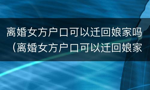 离婚女方户口可以迁回娘家吗（离婚女方户口可以迁回娘家吗现在）