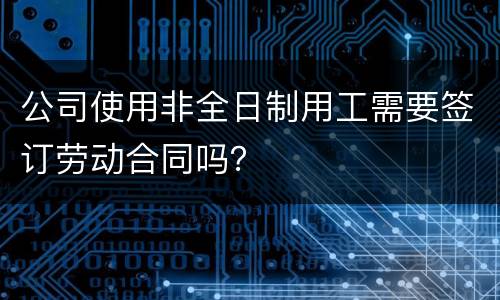 公司使用非全日制用工需要签订劳动合同吗？