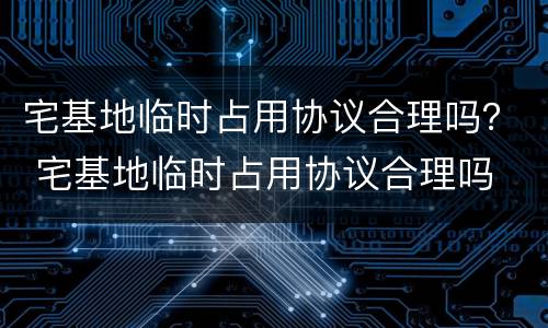 宅基地临时占用协议合理吗？ 宅基地临时占用协议合理吗