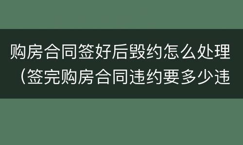 购房合同签好后毁约怎么处理（签完购房合同违约要多少违约金）