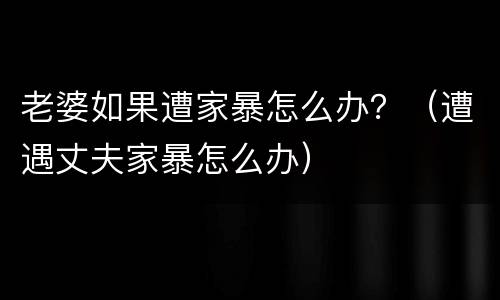 老婆如果遭家暴怎么办？（遭遇丈夫家暴怎么办）