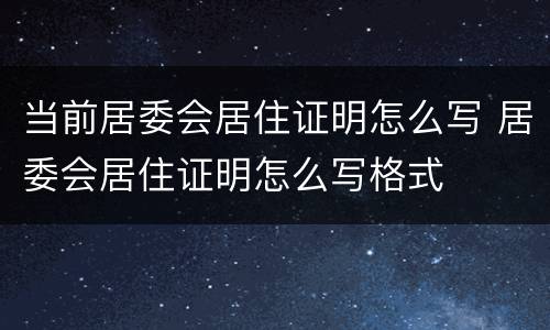 当前居委会居住证明怎么写 居委会居住证明怎么写格式