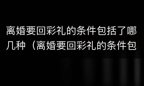 离婚要回彩礼的条件包括了哪几种（离婚要回彩礼的条件包括了哪几种情形）