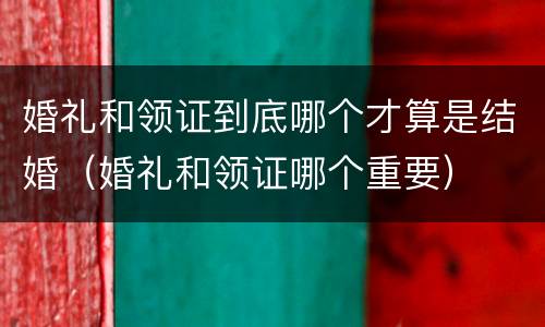 婚礼和领证到底哪个才算是结婚（婚礼和领证哪个重要）