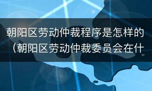 朝阳区劳动仲裁程序是怎样的（朝阳区劳动仲裁委员会在什么地方）