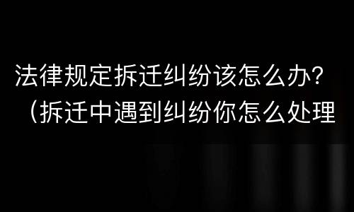 法律规定拆迁纠纷该怎么办？（拆迁中遇到纠纷你怎么处理）