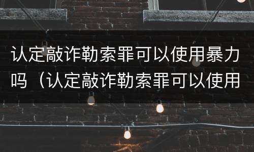 认定敲诈勒索罪可以使用暴力吗（认定敲诈勒索罪可以使用暴力吗怎么处理）