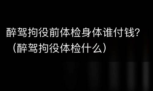 醉驾拘役前体检身体谁付钱？（醉驾拘役体检什么）