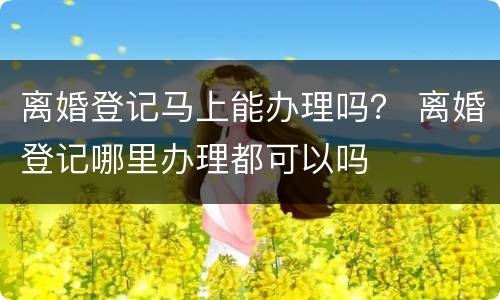 离婚登记马上能办理吗？ 离婚登记哪里办理都可以吗