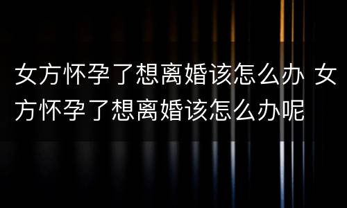 女方怀孕了想离婚该怎么办 女方怀孕了想离婚该怎么办呢