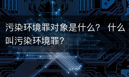 污染环境罪对象是什么？ 什么叫污染环境罪?