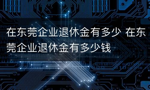 在东莞企业退休金有多少 在东莞企业退休金有多少钱