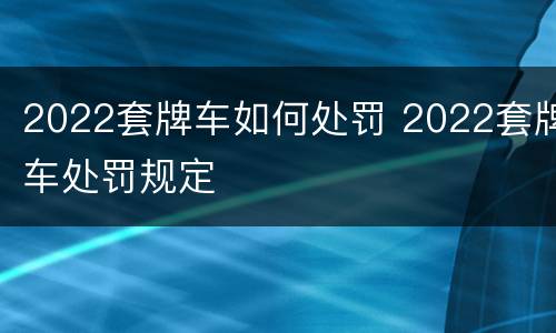 2022套牌车如何处罚 2022套牌车处罚规定