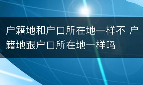 户籍地和户口所在地一样不 户籍地跟户口所在地一样吗