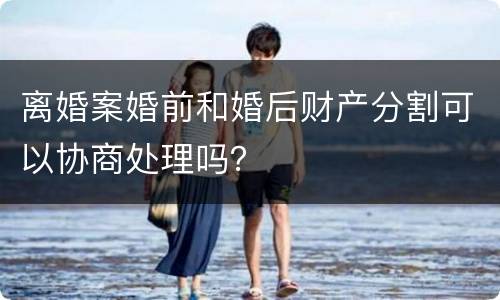 离婚案婚前和婚后财产分割可以协商处理吗？