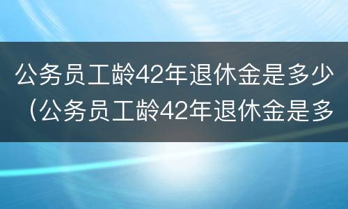 公务员工龄42年退休金是多少（公务员工龄42年退休金是多少呢）