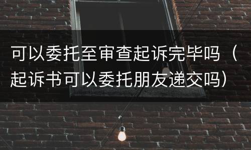 可以委托至审查起诉完毕吗（起诉书可以委托朋友递交吗）