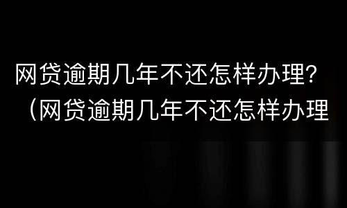 网贷逾期几年不还怎样办理？（网贷逾期几年不还怎样办理银行卡）