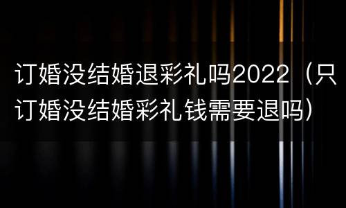 订婚没结婚退彩礼吗2022（只订婚没结婚彩礼钱需要退吗）