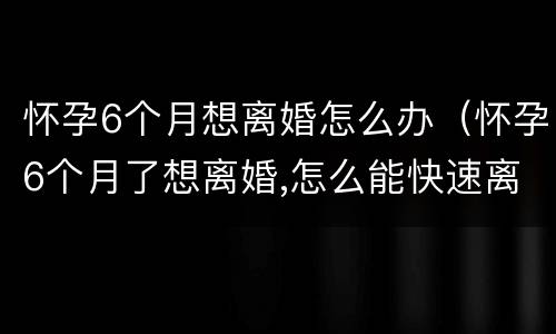 怀孕6个月想离婚怎么办（怀孕6个月了想离婚,怎么能快速离婚）